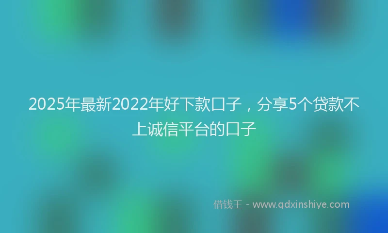 2025年最新2022年好下款口子，分享5个贷款不上诚信平台的口子