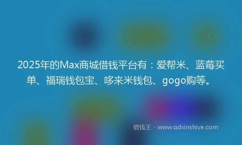 2025年的Max商城借钱平台有：爱帮米、蓝莓买单、福瑞钱包宝、哆来米钱包、gogo购等。
