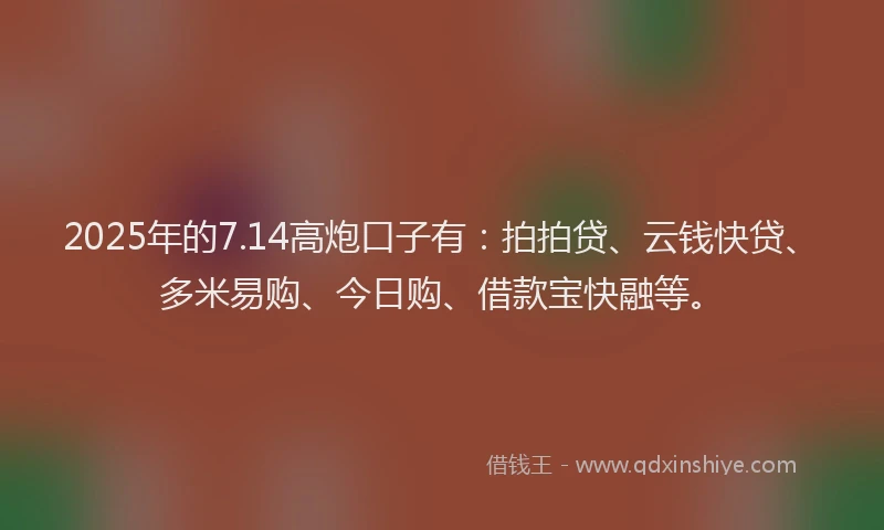 2025年的7.14高炮口子有：拍拍贷、云钱快贷、多米易购、今日购、借款宝快融等。
