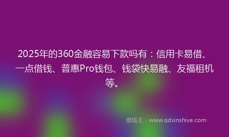 2025年的360金融容易下款吗有：信用卡易借、一点借钱、普惠Pro钱包、钱袋快易融、友福租机等。
