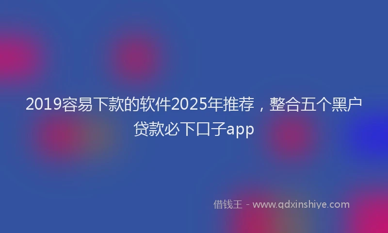 2019容易下款的软件2025年推荐，整合五个黑户贷款必下口子app