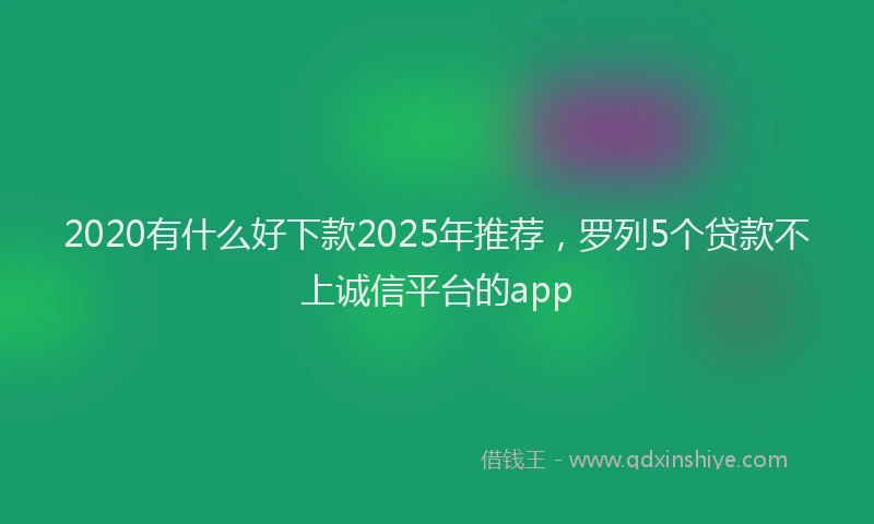 2020有什么好下款2025年推荐，罗列5个贷款不上诚信平台的app