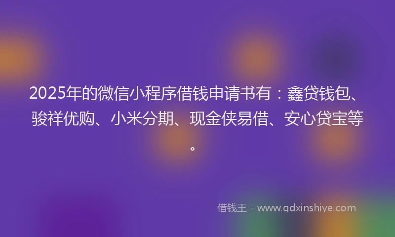 2025年的微信小程序借钱申请书有：鑫贷钱包、骏祥优购、小米分期、现金侠易借、安心贷宝等。