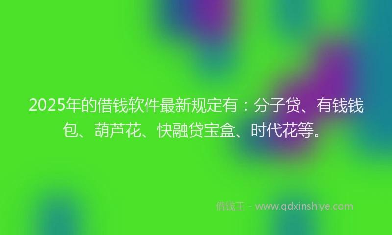 2025年的借钱软件最新规定有：分子贷、有钱钱包、葫芦花、快融贷宝盒、时代花等。