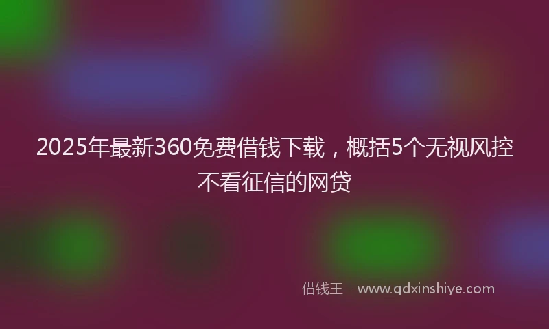 2025年最新360免费借钱下载，概括5个无视风控不看征信的网贷