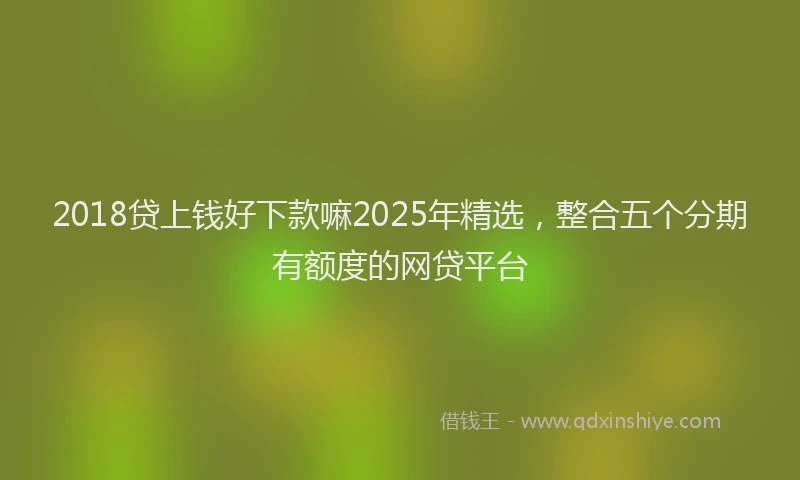 2018贷上钱好下款嘛2025年精选，整合五个分期有额度的网贷平台