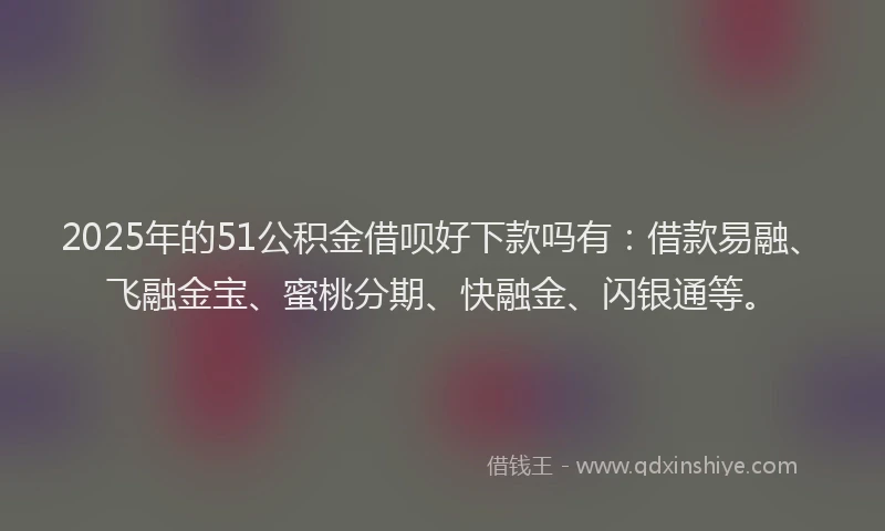 2025年的51公积金借呗好下款吗有：借款易融、飞融金宝、蜜桃分期、快融金、闪银通等。