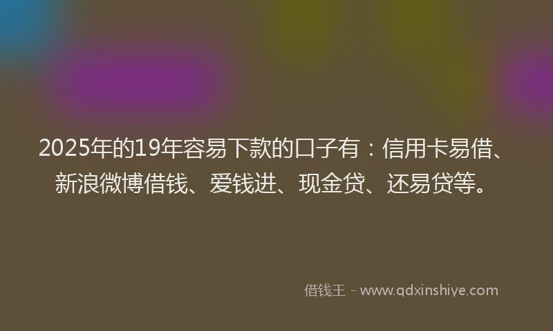 2025年的19年容易下款的口子有：信用卡易借、新浪微博借钱、爱钱进、现金贷、还易贷等。