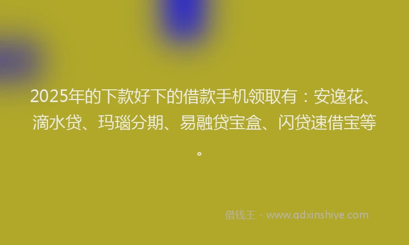 2025年的下款好下的借款手机领取有：安逸花、滴水贷、玛瑙分期、易融贷宝盒、闪贷速借宝等。