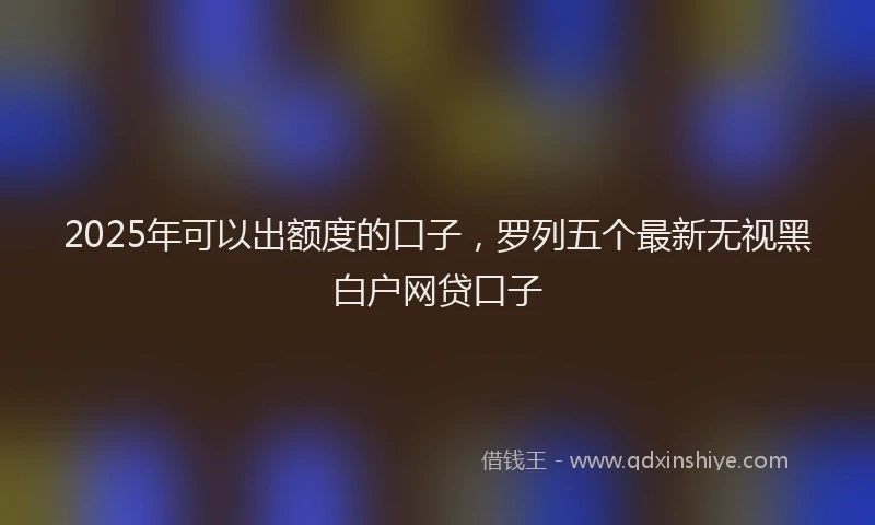2025年可以出额度的口子，罗列五个最新无视黑白户网贷口子