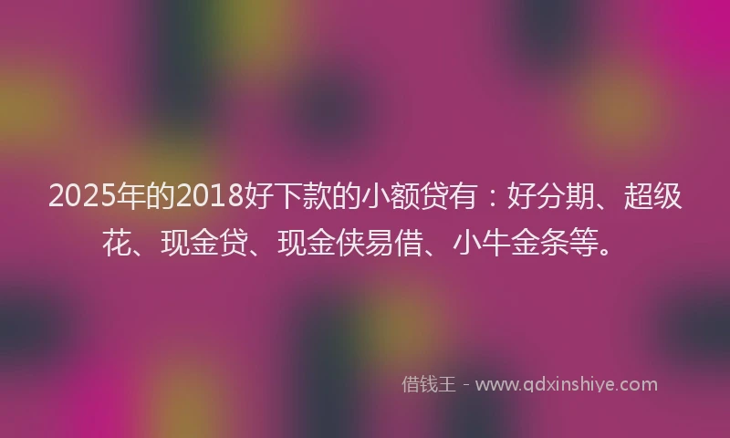 2025年的2018好下款的小额贷有：好分期、超级花、现金贷、现金侠易借、小牛金条等。