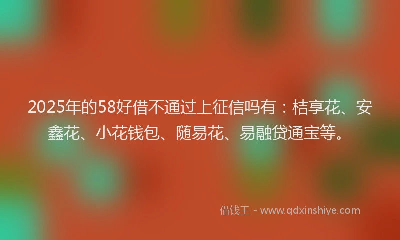 2025年的58好借不通过上征信吗有：桔享花、安鑫花、小花钱包、随易花、易融贷通宝等。