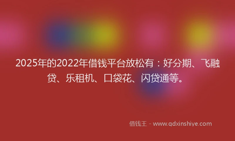 2025年的2022年借钱平台放松有：好分期、飞融贷、乐租机、口袋花、闪贷通等。
