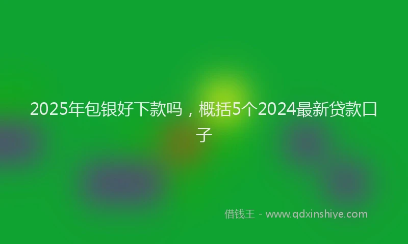 2025年包银好下款吗，概括5个2024最新贷款口子