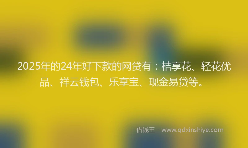 2025年的24年好下款的网贷有：桔享花、轻花优品、祥云钱包、乐享宝、现金易贷等。