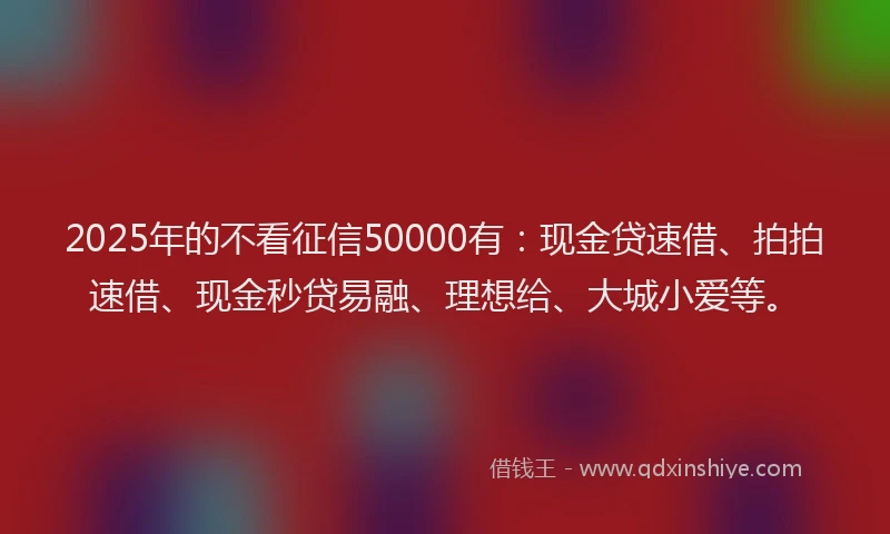 2025年的不看征信50000有：现金贷速借、拍拍速借、现金秒贷易融、理想给、大城小爱等。