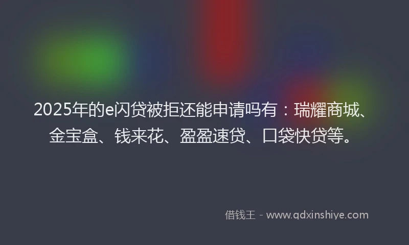 2025年的e闪贷被拒还能申请吗有：瑞耀商城、金宝盒、钱来花、盈盈速贷、口袋快贷等。