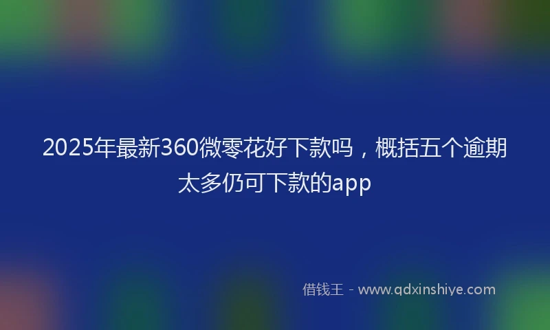 2025年最新360微零花好下款吗，概括五个逾期太多仍可下款的app