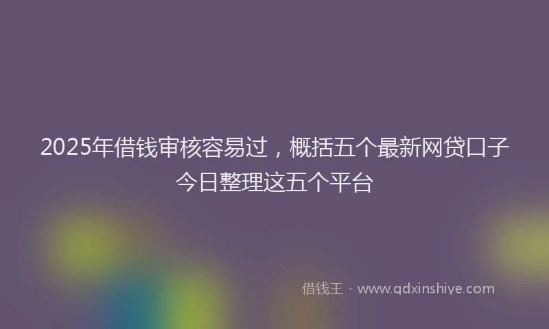 2025年借钱审核容易过，概括五个最新网贷口子今日整理这五个平台