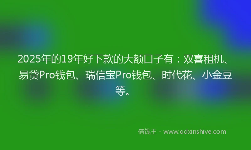 2025年的19年好下款的大额口子有：双喜租机、易贷Pro钱包、瑞信宝Pro钱包、时代花、小金豆等。