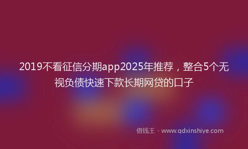2019不看征信分期app2025年推荐，整合5个无视负债快速下款长期网贷的口子