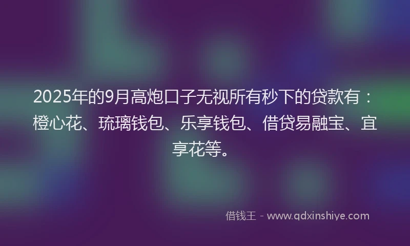 2025年的9月高炮口子无视所有秒下的贷款有：橙心花、琉璃钱包、乐享钱包、借贷易融宝、宜享花等。