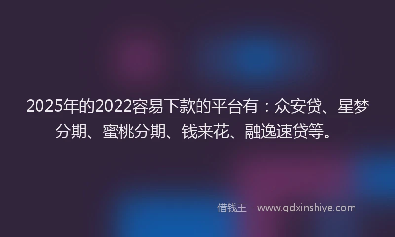 2025年的2022容易下款的平台有：众安贷、星梦分期、蜜桃分期、钱来花、融逸速贷等。