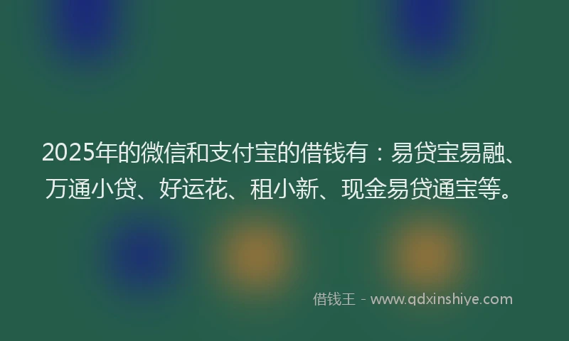 2025年的微信和支付宝的借钱有：易贷宝易融、万通小贷、好运花、租小新、现金易贷通宝等。