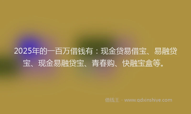 2025年的一百万借钱有：现金贷易借宝、易融贷宝、现金易融贷宝、青春购、快融宝盒等。