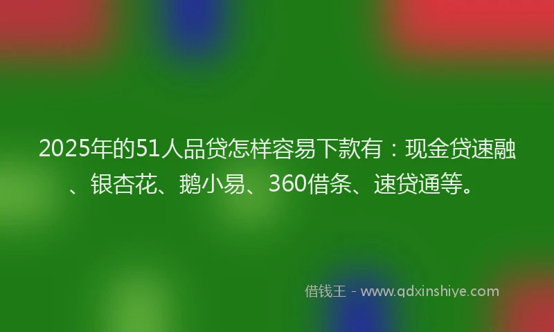 2025年的51人品贷怎样容易下款有：现金贷速融、银杏花、鹅小易、360借条、速贷通等。