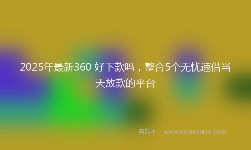 2025年最新360 好下款吗，整合5个无忧速借当天放款的平台