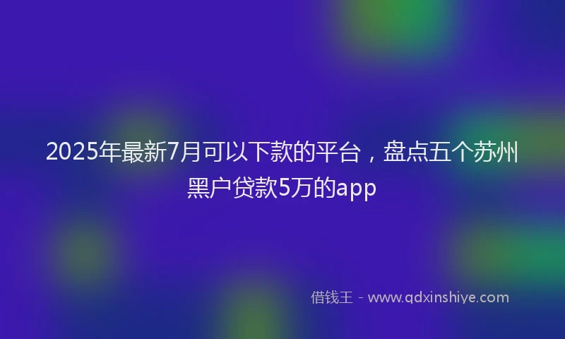 2025年最新7月可以下款的平台，盘点五个苏州黑户贷款5万的app