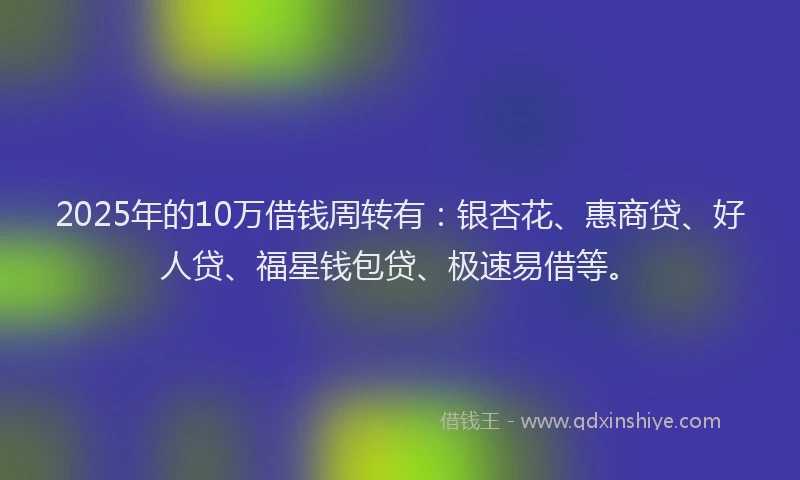 2025年的10万借钱周转有：银杏花、惠商贷、好人贷、福星钱包贷、极速易借等。