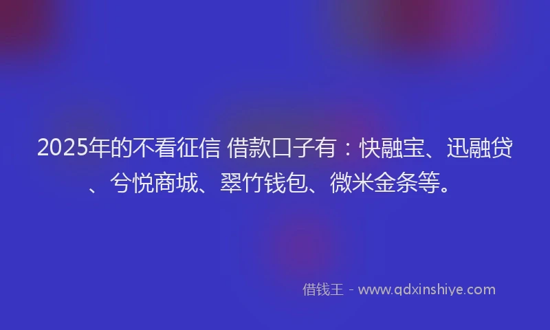 2025年的不看征信 借款口子有：快融宝、迅融贷、兮悦商城、翠竹钱包、微米金条等。