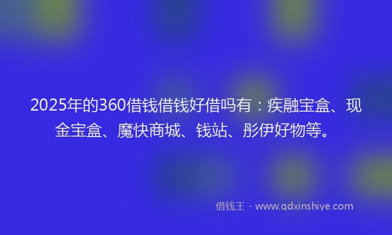 2025年的360借钱借钱好借吗有：疾融宝盒、现金宝盒、魔快商城、钱站、彤伊好物等。