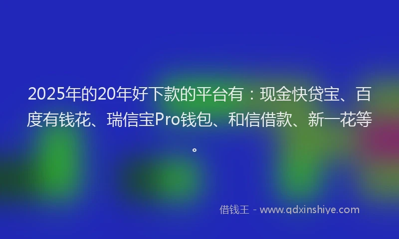 2025年的20年好下款的平台有：现金快贷宝、百度有钱花、瑞信宝Pro钱包、和信借款、新一花等。