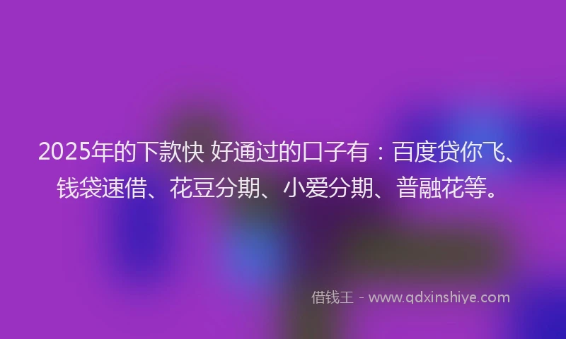 2025年的下款快 好通过的口子有：百度贷你飞、钱袋速借、花豆分期、小爱分期、普融花等。