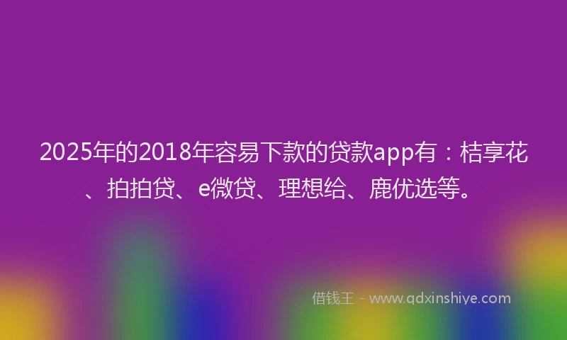 2025年的2018年容易下款的贷款app有：桔享花、拍拍贷、e微贷、理想给、鹿优选等。
