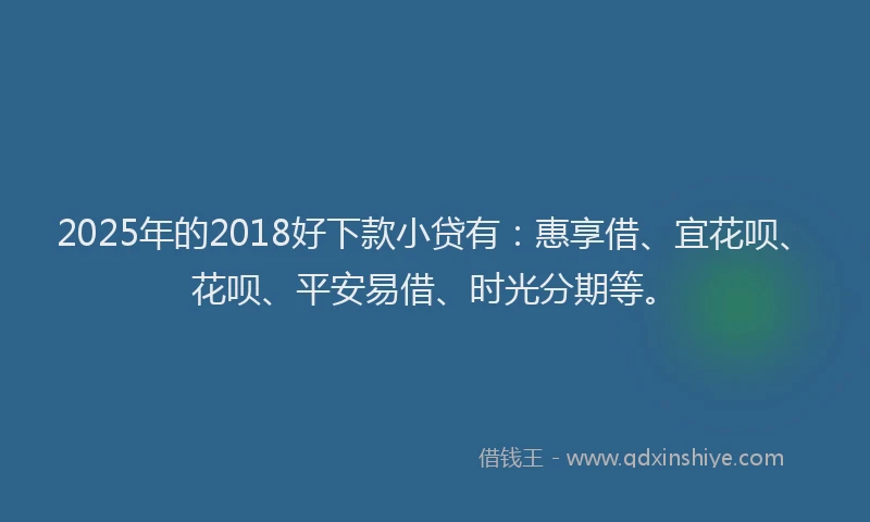 2025年的2018好下款小贷有：惠享借、宜花呗、花呗、平安易借、时光分期等。