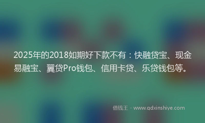 2025年的2018如期好下款不有：快融贷宝、现金易融宝、翼贷Pro钱包、信用卡贷、乐贷钱包等。