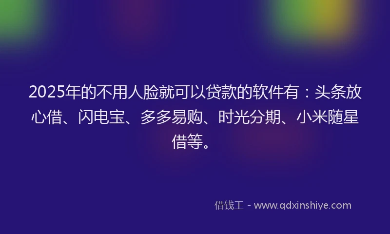 2025年的不用人脸就可以贷款的软件有：头条放心借、闪电宝、多多易购、时光分期、小米随星借等。