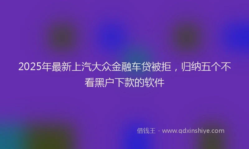2025年最新上汽大众金融车贷被拒，归纳五个不看黑户下款的软件