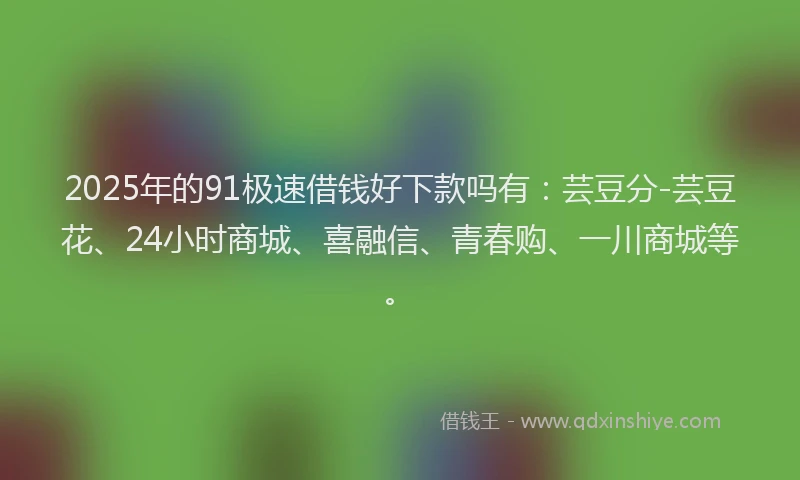 2025年的91极速借钱好下款吗有：芸豆分-芸豆花、24小时商城、喜融信、青春购、一川商城等。