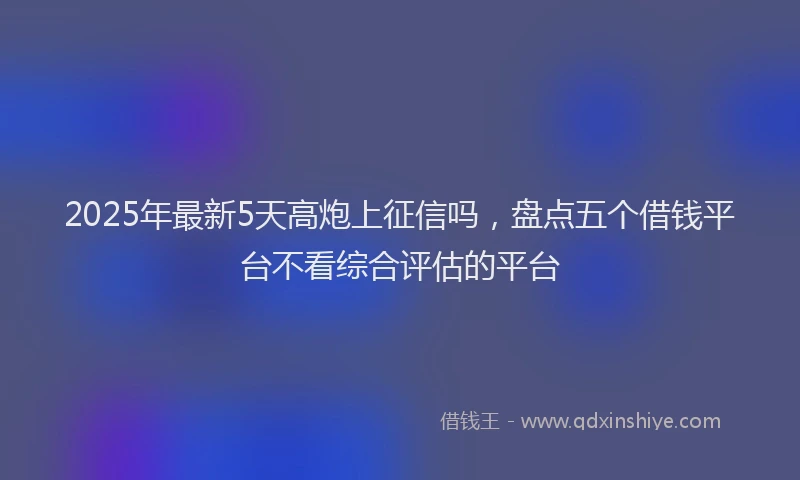 2025年最新5天高炮上征信吗，盘点五个借钱平台不看综合评估的平台