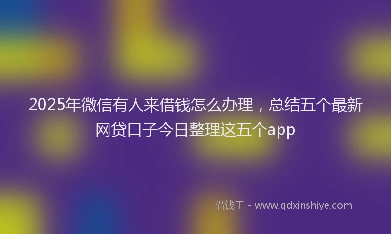 2025年微信有人来借钱怎么办理，总结五个最新网贷口子今日整理这五个app