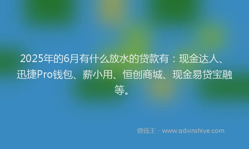 2025年的6月有什么放水的贷款有：现金达人、迅捷Pro钱包、薪小用、恒创商城、现金易贷宝融等。