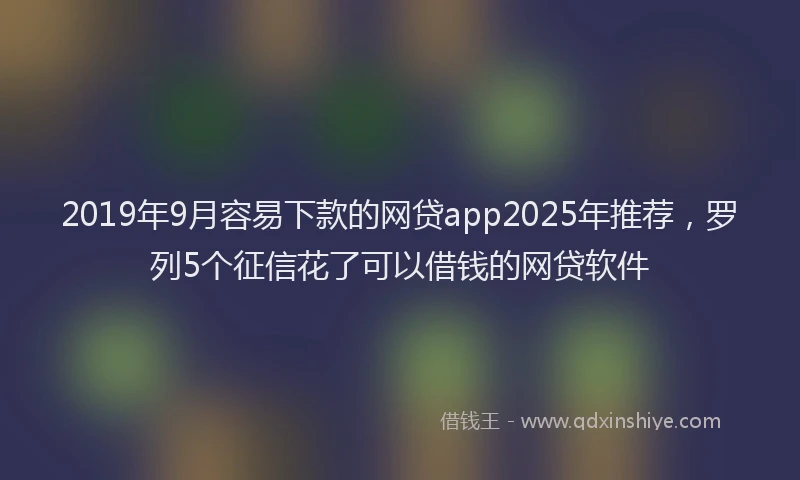 2019年9月容易下款的网贷app2025年推荐，罗列5个征信花了可以借钱的网贷软件