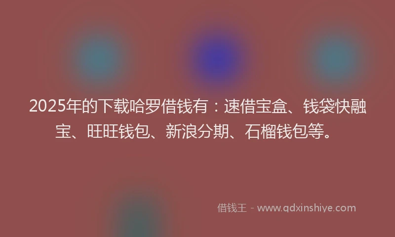 2025年的下载哈罗借钱有：速借宝盒、钱袋快融宝、旺旺钱包、新浪分期、石榴钱包等。