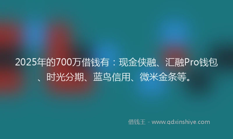 2025年的700万借钱有：现金侠融、汇融Pro钱包、时光分期、蓝鸟信用、微米金条等。