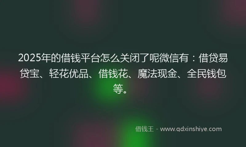 2025年的借钱平台怎么关闭了呢微信有：借贷易贷宝、轻花优品、借钱花、魔法现金、全民钱包等。